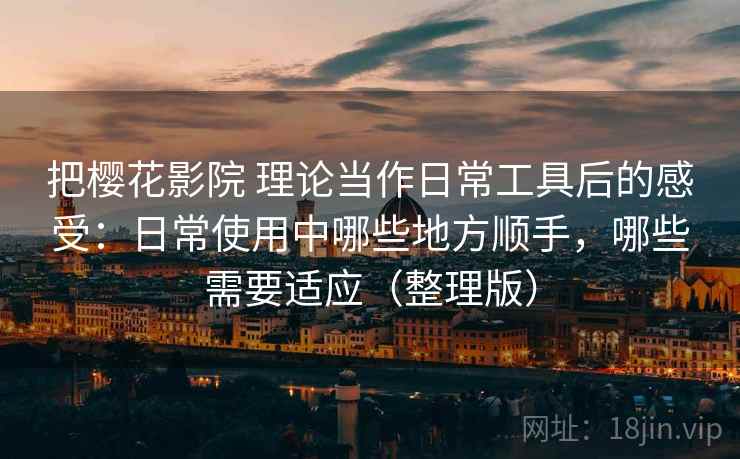 把樱花影院 理论当作日常工具后的感受:日常使用中哪些地方顺手,哪些需要适应(整理版) 把樱花影院 理论当作日常工具后的感受:日常使用中哪些地方顺手,哪些需要适应(整理版)