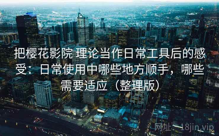 把樱花影院 理论当作日常工具后的感受:日常使用中哪些地方顺手,哪些需要适应(整理版) 把樱花影院 理论当作日常工具后的感受:日常使用中哪些地方顺手,哪些需要适应(整理版)