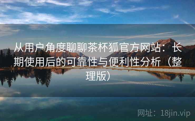 从用户角度聊聊茶杯狐官方网站:长期使用后的可靠性与便利性分析(整理版) 从用户角度聊聊茶杯狐官方网站:长期使用后的可靠性与便利性分析(整理版)