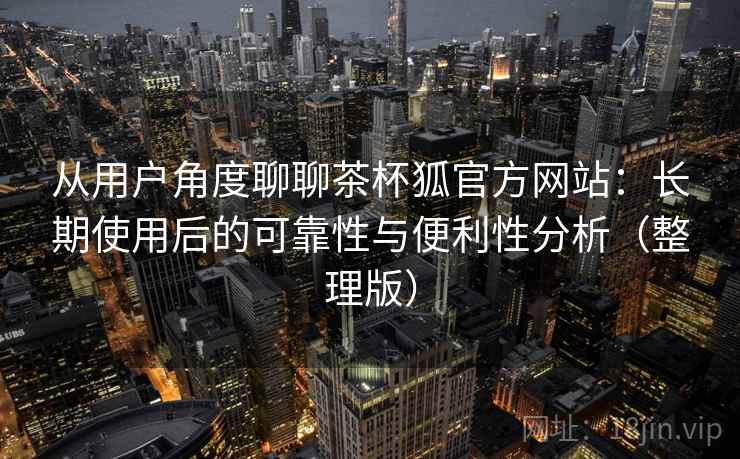 从用户角度聊聊茶杯狐官方网站:长期使用后的可靠性与便利性分析(整理版) 从用户角度聊聊茶杯狐官方网站:长期使用后的可靠性与便利性分析(整理版)
