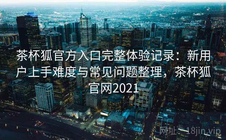 茶杯狐官方入口完整体验记录:新用户上手难度与常见问题整理,茶杯狐官网2021 茶杯狐官方入口完整体验记录:新用户上手难度与常见问题整理,茶杯狐官网2021