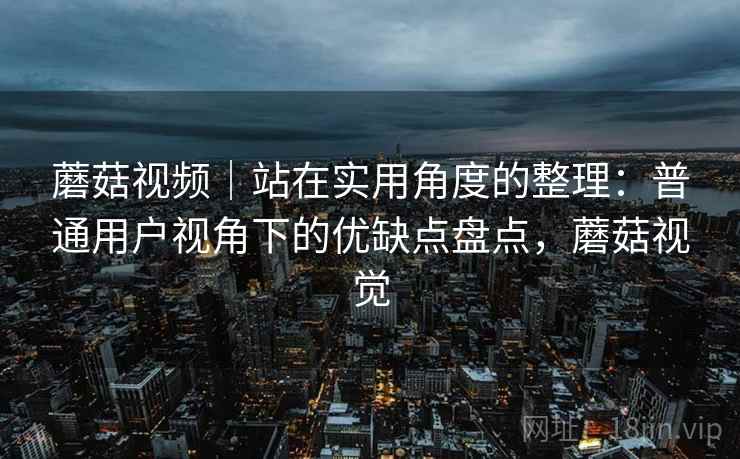 蘑菇视频|站在实用角度的整理:普通用户视角下的优缺点盘点,蘑菇视觉 蘑菇视频|站在实用角度的整理:普通用户视角下的优缺点盘点,蘑菇视觉