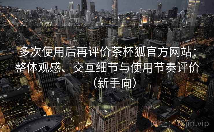 多次使用后再评价茶杯狐官方网站:整体观感、交互细节与使用节奏评价(新手向) 多次使用后再评价茶杯狐官方网站:整体观感、交互细节与使用节奏评价(新手向)