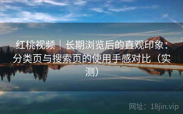 红桃视频|长期浏览后的直观印象:分类页与搜索页的使用手感对比(实测) 红桃视频|长期浏览后的直观印象:分类页与搜索页的使用手感对比(实测)