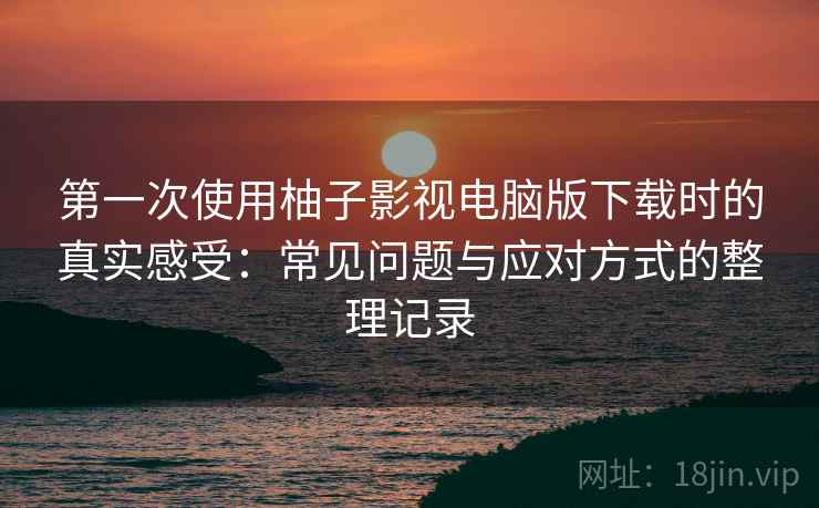 第一次使用柚子影视电脑版下载时的真实感受:常见问题与应对方式的整理记录 第一次使用柚子影视电脑版下载时的真实感受:常见问题与应对方式的整理记录