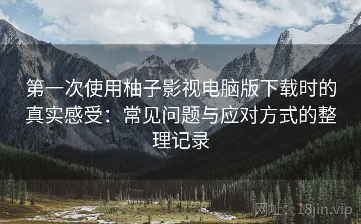 第一次使用柚子影视电脑版下载时的真实感受:常见问题与应对方式的整理记录 第一次使用柚子影视电脑版下载时的真实感受:常见问题与应对方式的整理记录