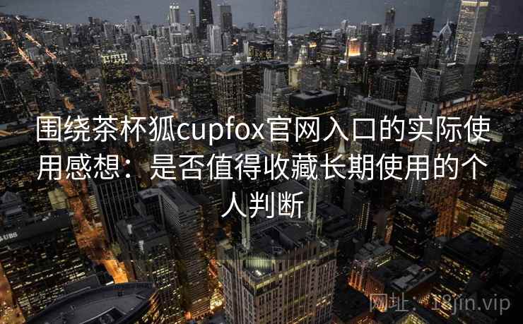 围绕茶杯狐cupfox官网入口的实际使用感想:是否值得收藏长期使用的个人判断 围绕茶杯狐cupfox官网入口的实际使用感想:是否值得收藏长期使用的个人判断