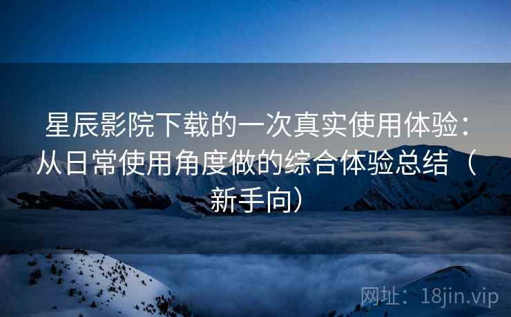 星辰影院下载的一次真实使用体验：从日常使用角度做的综合体验总结（新手向）